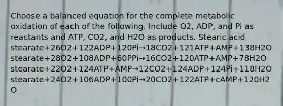 Choose a balanced equation for the complete metabolic oxidation of each of the following. Include O2, ADP, and Pi as reactants and ATP, CO2, and H2O as products. Stearic acid stearate+26O2+122ADP+120Pi→18CO2+121ATP+AMP+138H2O stearate+28O2+108ADP+60PPi→16CO2+120ATP+AMP+78H2O stearate+22O2+124ATP+AMP→12CO2+124ADP+124Pi+118H2O stearate+24O2+106ADP+100Pi→20CO2+122ATP+cAMP+120H2O