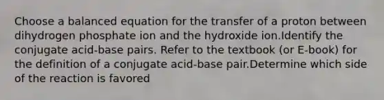 Choose a balanced equation for the transfer of a proton between dihydrogen phosphate ion and the hydroxide ion.Identify the conjugate acid-base pairs. Refer to the textbook (or E-book) for the definition of a conjugate acid-base pair.Determine which side of the reaction is favored