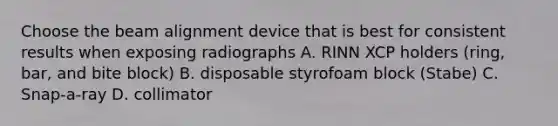 Choose the beam alignment device that is best for consistent results when exposing radiographs A. RINN XCP holders (ring, bar, and bite block) B. disposable styrofoam block (Stabe) C. Snap-a-ray D. collimator