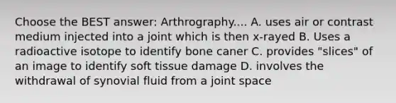 Choose the BEST answer: Arthrography.... A. uses air or contrast medium injected into a joint which is then x-rayed B. Uses a radioactive isotope to identify bone caner C. provides "slices" of an image to identify soft tissue damage D. involves the withdrawal of synovial fluid from a joint space