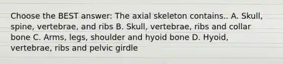 Choose the BEST answer: The axial skeleton contains.. A. Skull, spine, vertebrae, and ribs B. Skull, vertebrae, ribs and collar bone C. Arms, legs, shoulder and hyoid bone D. Hyoid, vertebrae, ribs and pelvic girdle