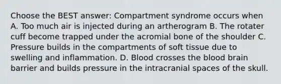 Choose the BEST answer: Compartment syndrome occurs when A. Too much air is injected during an artherogram B. The rotater cuff become trapped under the acromial bone of the shoulder C. Pressure builds in the compartments of soft tissue due to swelling and inflammation. D. Blood crosses the blood brain barrier and builds pressure in the intracranial spaces of the skull.