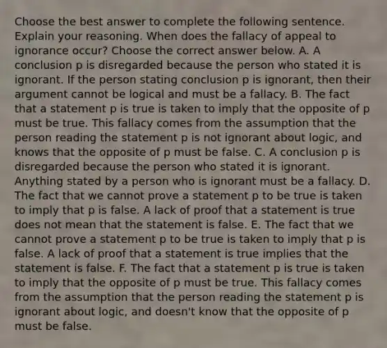 Choose the best answer to complete the following sentence. Explain your reasoning. When does the fallacy of appeal to ignorance​ occur? Choose the correct answer below. A. A conclusion p is disregarded because the person who stated it is ignorant. If the person stating conclusion p is​ ignorant, then their argument cannot be logical and must be a fallacy. B. The fact that a statement p is true is taken to imply that the opposite of p must be true. This fallacy comes from the assumption that the person reading the statement p is not ignorant about​ logic, and knows that the opposite of p must be false. C. A conclusion p is disregarded because the person who stated it is ignorant. Anything stated by a person who is ignorant must be a fallacy. D. The fact that we cannot prove a statement p to be true is taken to imply that p is false. A lack of proof that a statement is true does not mean that the statement is false. E. The fact that we cannot prove a statement p to be true is taken to imply that p is false. A lack of proof that a statement is true implies that the statement is false. F. The fact that a statement p is true is taken to imply that the opposite of p must be true. This fallacy comes from the assumption that the person reading the statement p is ignorant about​ logic, and​ doesn't know that the opposite of p must be false.