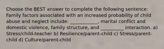 Choose the BEST answer to complete the following sentence: Family factors associated with an increased probability of child abuse and neglect include: ____________, marital conflict and domestic violence, family structure, and __________ interaction. a) Stress/child-teacher b) Resilience/parent-child c) Stress/parent-child d) Culture/parent-child