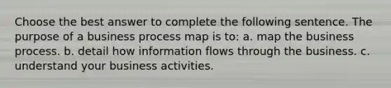 Choose the best answer to complete the following sentence. The purpose of a business process map is to: a. map the business process. b. detail how information flows through the business. c. understand your business activities.