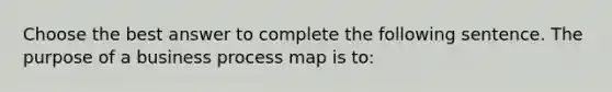 Choose the best answer to complete the following sentence. The purpose of a business process map is to: