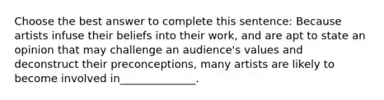 Choose the best answer to complete this sentence: Because artists infuse their beliefs into their work, and are apt to state an opinion that may challenge an audience's values and deconstruct their preconceptions, many artists are likely to become involved in______________.