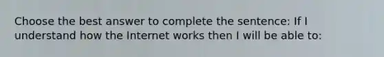 Choose the best answer to complete the sentence: If I understand how the Internet works then I will be able to: