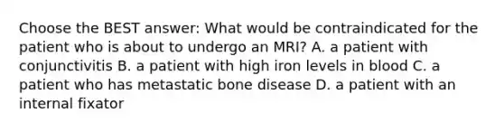 Choose the BEST answer: What would be contraindicated for the patient who is about to undergo an MRI? A. a patient with conjunctivitis B. a patient with high iron levels in blood C. a patient who has metastatic bone disease D. a patient with an internal fixator