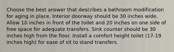 Choose the best answer that describes a bathroom modification for aging in place. Interior doorway should be 30 inches wide. Allow 10 inches in front of the toilet and 20 inches on one side of free space for adequate transfers. Sink counter should be 30 inches high from the floor. Install a comfort height toilet (17-19 inches high) for ease of sit to stand transfers.