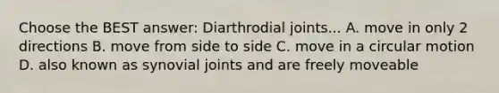 Choose the BEST answer: Diarthrodial joints... A. move in only 2 directions B. move from side to side C. move in a circular motion D. also known as synovial joints and are freely moveable