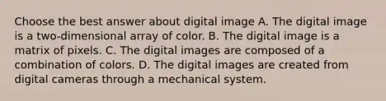 Choose the best answer about digital image A. The digital image is a two-dimensional array of color. B. The digital image is a matrix of pixels. C. The digital images are composed of a combination of colors. D. The digital images are created from digital cameras through a mechanical system.