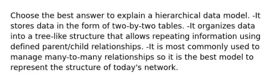 Choose the best answer to explain a hierarchical data model. -It stores data in the form of two-by-two tables. -It organizes data into a tree-like structure that allows repeating information using defined parent/child relationships. -It is most commonly used to manage many-to-many relationships so it is the best model to represent the structure of today's network.