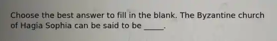 Choose the best answer to fill in the blank. The Byzantine church of Hagia Sophia can be said to be _____.