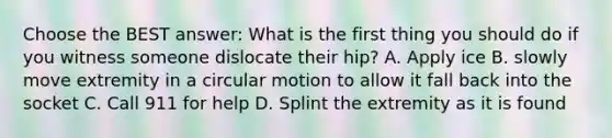 Choose the BEST answer: What is the first thing you should do if you witness someone dislocate their hip? A. Apply ice B. slowly move extremity in a circular motion to allow it fall back into the socket C. Call 911 for help D. Splint the extremity as it is found