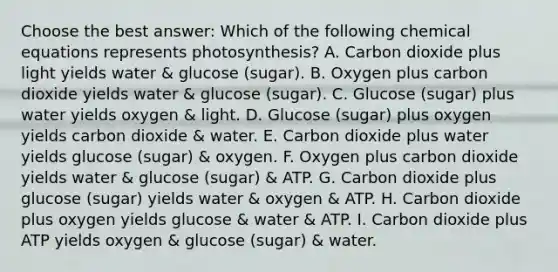 Choose the best answer: Which of the following chemical equations represents photosynthesis? A. Carbon dioxide plus light yields water & glucose (sugar). B. Oxygen plus carbon dioxide yields water & glucose (sugar). C. Glucose (sugar) plus water yields oxygen & light. D. Glucose (sugar) plus oxygen yields carbon dioxide & water. E. Carbon dioxide plus water yields glucose (sugar) & oxygen. F. Oxygen plus carbon dioxide yields water & glucose (sugar) & ATP. G. Carbon dioxide plus glucose (sugar) yields water & oxygen & ATP. H. Carbon dioxide plus oxygen yields glucose & water & ATP. I. Carbon dioxide plus ATP yields oxygen & glucose (sugar) & water.