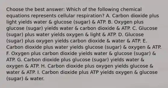 Choose the best answer: Which of the following chemical equations represents cellular respiration? A. Carbon dioxide plus light yields water & glucose (sugar) & ATP. B. Oxygen plus glucose (sugar) yields water & carbon dioxide & ATP. C. Glucose (sugar) plus water yields oxygen & light & ATP. D. Glucose (sugar) plus oxygen yields carbon dioxide & water & ATP. E. Carbon dioxide plus water yields glucose (sugar) & oxygen & ATP. F. Oxygen plus carbon dioxide yields water & glucose (sugar) & ATP. G. Carbon dioxide plus glucose (sugar) yields water & oxygen & ATP. H. Carbon dioxide plus oxygen yields glucose & water & ATP. I. Carbon dioxide plus ATP yields oxygen & glucose (sugar) & water.