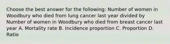 Choose the best answer for the following: Number of women in Woodbury who died from lung cancer last year divided by Number of women in Woodbury who died from breast cancer last year A. Mortality rate B. Incidence proportion C. Proportion D. Ratio