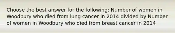 Choose the best answer for the following: Number of women in Woodbury who died from lung cancer in 2014 divided by Number of women in Woodbury who died from breast cancer in 2014