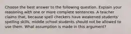 Choose the best answer to the following question. Explain your reasoning with one or more complete sentences. A teacher claims​ that, because spell checkers have weakened​ students' spelling​ skills, middle school students should not be allowed to use them. What assumption is made in this​ argument?