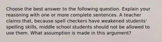 Choose the best answer to the following question. Explain your reasoning with one or more complete sentences. A teacher claims​ that, because spell checkers have weakened​ students' spelling​ skills, middle school students should not be allowed to use them. What assumption is made in this​ argument?