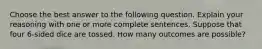 Choose the best answer to the following question. Explain your reasoning with one or more complete sentences. Suppose that four​ 6-sided dice are tossed. How many outcomes are​ possible?