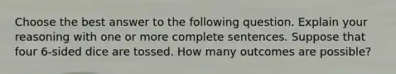 Choose the best answer to the following question. Explain your reasoning with one or more complete sentences. Suppose that four​ 6-sided dice are tossed. How many outcomes are​ possible?