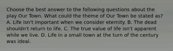 Choose the best answer to the following questions about the play Our Town. What could the theme of Our Town be stated as? A. Life isn't important when we consider eternity. B. The dead shouldn't return to life. C. The true value of life isn't apparent while we live. D. Life in a small town at the turn of the century was ideal.