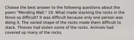 Choose the best answer to the following questions about the poem "Mending Wall." 19. What made stacking the rocks in the fence so difficult? It was difficult because only one person was doing it. The varied shape of the rocks made them difficult to stack. Thieves had stolen some of the rocks. Animals had covered up many of the rocks.