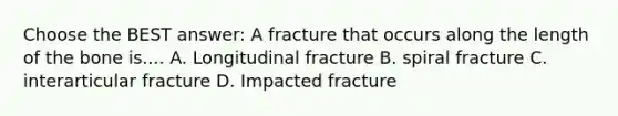 Choose the BEST answer: A fracture that occurs along the length of the bone is.... A. Longitudinal fracture B. spiral fracture C. interarticular fracture D. Impacted fracture