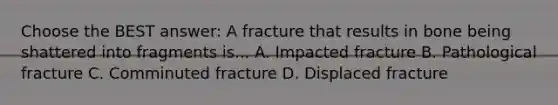 Choose the BEST answer: A fracture that results in bone being shattered into fragments is... A. Impacted fracture B. Pathological fracture C. Comminuted fracture D. Displaced fracture