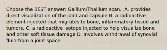 Choose the BEST answer: Gallium/Thallium scan.. A. provides direct visualization of the joint and capsule B. a radioactive element injected that migrates to bone, inflammatory tissue and tumors. C. a radioactive isotope injected to help visualize bone and other soft tissue damage D. Involves withdrawal of synovial fluid from a joint space