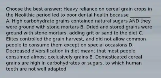 Choose the best answer: Heavy reliance on cereal grain crops in the Neolithic period led to poor dental health because _________ A. High carbohydrate grains contained natural sugars AND they were ground with stone mortars B. Dried and stored grains were ground with stone mortars, adding grit or sand to the diet C. Elites controlled the grain harvest, and did not allow common people to consume them except on special occasions D. Decreased diversification in diet meant that most people consumed almost exclusively grains E. Domesticated cereal grains are high in carbohydrates or sugars, to which human teeth are not well adapted