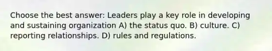 Choose the best answer: Leaders play a key role in developing and sustaining organization A) the status quo. B) culture. C) reporting relationships. D) rules and regulations.