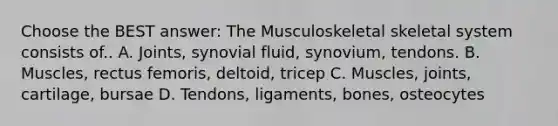 Choose the BEST answer: The Musculoskeletal skeletal system consists of.. A. Joints, synovial fluid, synovium, tendons. B. Muscles, rectus femoris, deltoid, tricep C. Muscles, joints, cartilage, bursae D. Tendons, ligaments, bones, osteocytes