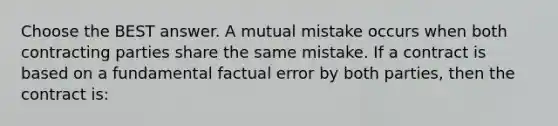 Choose the BEST answer. A mutual mistake occurs when both contracting parties share the same mistake. If a contract is based on a fundamental factual error by both parties, then the contract is: