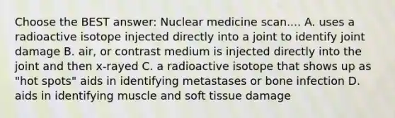 Choose the BEST answer: Nuclear medicine scan.... A. uses a radioactive isotope injected directly into a joint to identify joint damage B. air, or contrast medium is injected directly into the joint and then x-rayed C. a radioactive isotope that shows up as "hot spots" aids in identifying metastases or bone infection D. aids in identifying muscle and soft tissue damage