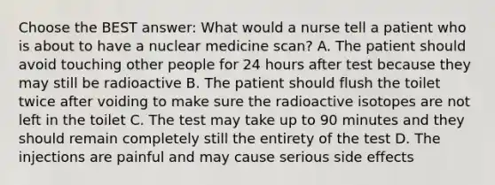 Choose the BEST answer: What would a nurse tell a patient who is about to have a nuclear medicine scan? A. The patient should avoid touching other people for 24 hours after test because they may still be radioactive B. The patient should flush the toilet twice after voiding to make sure the radioactive isotopes are not left in the toilet C. The test may take up to 90 minutes and they should remain completely still the entirety of the test D. The injections are painful and may cause serious side effects