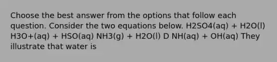 Choose the best answer from the options that follow each question. Consider the two equations below. H2SO4(aq) + H2O(l) H3O+(aq) + HSO(aq) NH3(g) + H2O(l) D NH(aq) + OH(aq) They illustrate that water is