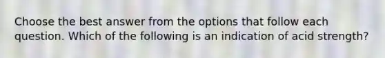 Choose the best answer from the options that follow each question. Which of the following is an indication of acid strength?