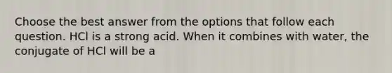 Choose the best answer from the options that follow each question. HCl is a strong acid. When it combines with water, the conjugate of HCl will be a