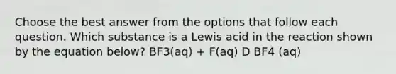 Choose the best answer from the options that follow each question. Which substance is a Lewis acid in the reaction shown by the equation below? BF3(aq) + F(aq) D BF4 (aq)