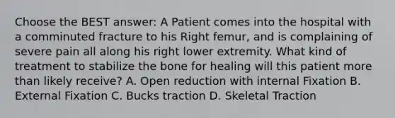 Choose the BEST answer: A Patient comes into the hospital with a comminuted fracture to his Right femur, and is complaining of severe pain all along his right lower extremity. What kind of treatment to stabilize the bone for healing will this patient more than likely receive? A. Open reduction with internal Fixation B. External Fixation C. Bucks traction D. Skeletal Traction