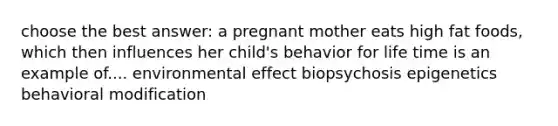 choose the best answer: a pregnant mother eats high fat foods, which then influences her child's behavior for life time is an example of.... environmental effect biopsychosis epigenetics behavioral modification