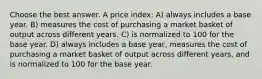 Choose the best answer. A price index: A) always includes a base year. B) measures the cost of purchasing a market basket of output across different years. C) is normalized to 100 for the base year. D) always includes a base year, measures the cost of purchasing a market basket of output across different years, and is normalized to 100 for the base year.