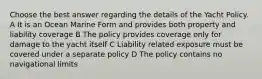 Choose the best answer regarding the details of the Yacht Policy. A It is an Ocean Marine Form and provides both property and liability coverage B The policy provides coverage only for damage to the yacht itself C Liability related exposure must be covered under a separate policy D The policy contains no navigational limits