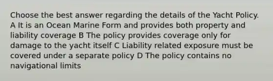 Choose the best answer regarding the details of the Yacht Policy. A It is an Ocean Marine Form and provides both property and liability coverage B The policy provides coverage only for damage to the yacht itself C Liability related exposure must be covered under a separate policy D The policy contains no navigational limits