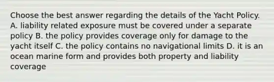 Choose the best answer regarding the details of the Yacht Policy. A. liability related exposure must be covered under a separate policy B. the policy provides coverage only for damage to the yacht itself C. the policy contains no navigational limits D. it is an ocean marine form and provides both property and liability coverage