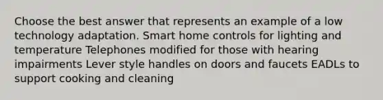 Choose the best answer that represents an example of a low technology adaptation. Smart home controls for lighting and temperature Telephones modified for those with hearing impairments Lever style handles on doors and faucets EADLs to support cooking and cleaning