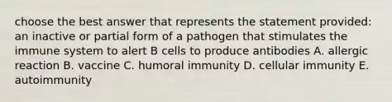 choose the best answer that represents the statement provided: an inactive or partial form of a pathogen that stimulates the immune system to alert B cells to produce antibodies A. allergic reaction B. vaccine C. humoral immunity D. cellular immunity E. autoimmunity